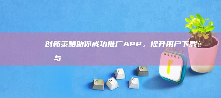 创新策略助你成功推广APP，提升用户下载量与活跃度